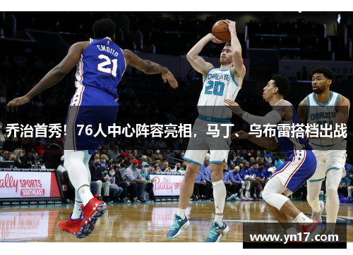 乔治首秀！76人中心阵容亮相，马丁、乌布雷搭档出战