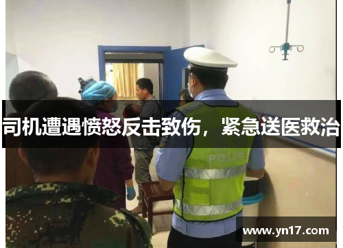 司机遭遇愤怒反击致伤，紧急送医救治