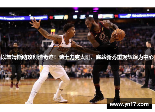 以詹姆斯助攻创造奇迹！骑士力克太阳，底薪新秀重现辉煌为中心
