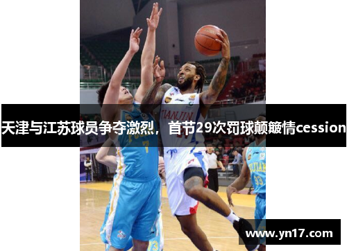 天津与江苏球员争夺激烈，首节29次罚球颠簸情cession