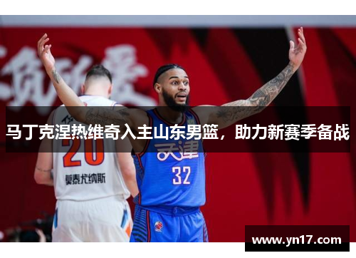 马丁克涅热维奇入主山东男篮，助力新赛季备战
