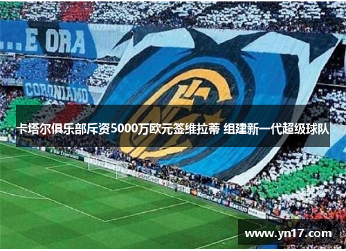 卡塔尔俱乐部斥资5000万欧元签维拉蒂 组建新一代超级球队
